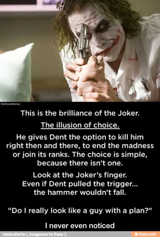 This is the brilliance of the Joker.
The illusion of choice.
He gives Dent the option to kill him
right then and there, to end the madness
or join its ranks. The choice is simple,
because there isn't one.
Look at the Joker's finger.
Even if Dent pulled the trigger...
the hammer wouldn't fall.
"Do I really look like a guy with a plan?"
I never even noticed - I never even noticed