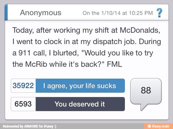 I Anonymous On the 1/10/14 at 10:25 PM
Y
Today, after working my shift at McDonalds,
I went to clock in at my dispatch job. During
a 911 call, I blurted, "Would you like to try
the McRib while it's back?" FML