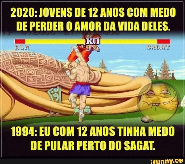 2020: JOVENS DE 12 ANOS COM MEDO DE PERDER O AMOR DA VIDA DELES.
1994: EU COM 12 ANOS TINHA MEDO DE PULAR PERTO DO SAGAT.