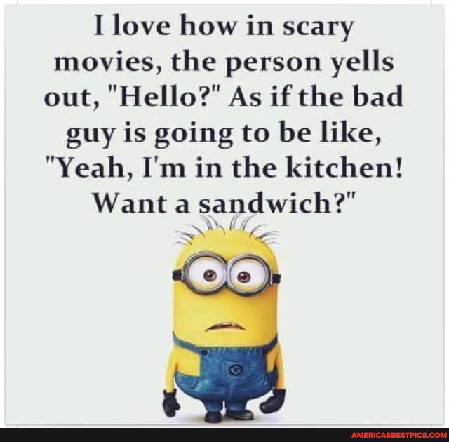I love how in scary movies, the person yells out, "Hello?" As if the bad guy is going to be like,
"Yeah, I'm in the kitchen!
Want a sandwich?"
* ha