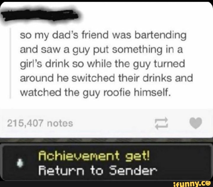 AA
so my dad's friend was bartending
and saw a guy put something in a
girl's drink so while the guy turned
around he switched their drinks and
watched the guy roofie himself.
Achievement get!
Return to