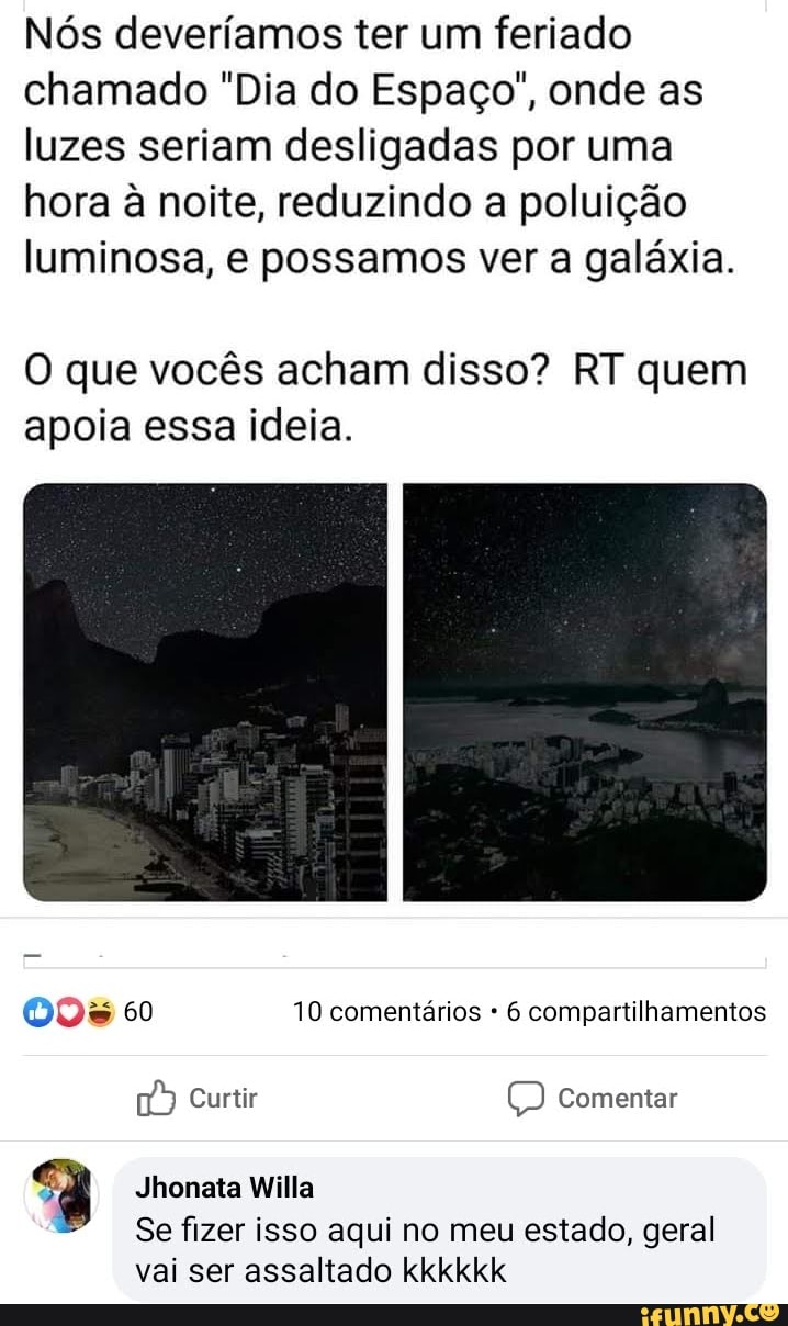 Nós deveríamos ter um feriado
chamado "Dia do Espaço", onde as
luzes seriam desligadas por uma
hora à noite, reduzindo a poluição
luminosa, e possamos ver a galáxia.
O que vocês acham disso? RT quem
apoia essa ideia.
005 60 10 comentários 6 compartilhamentos
3
Se fizer isso aqui no meu estado, geral
vai ser assaltado kkkkkk