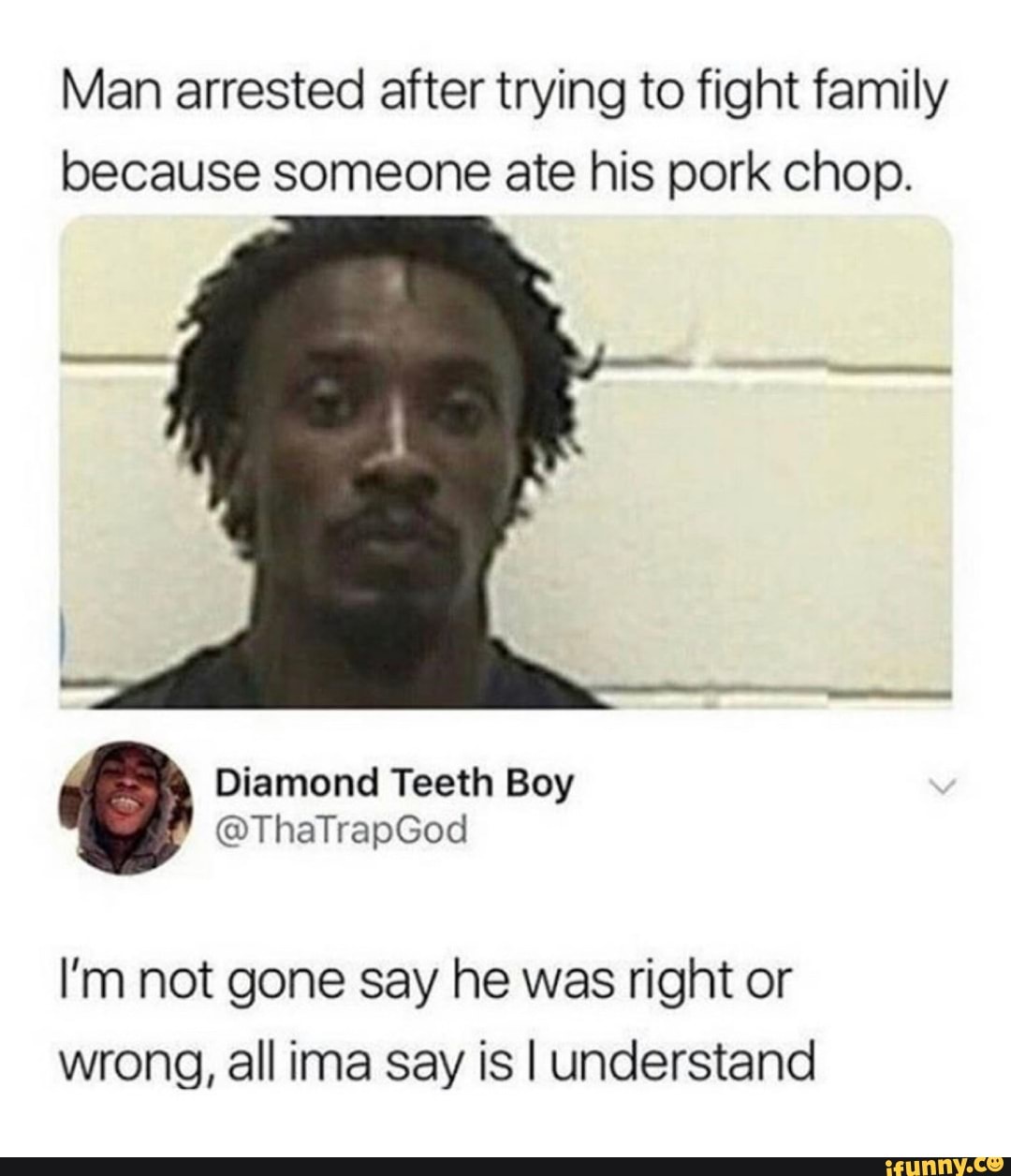 Man arrested after trying to fight family
because someone ate his pork chop.
I'm not gone say he was right or
wrong, all ima say is I understand
