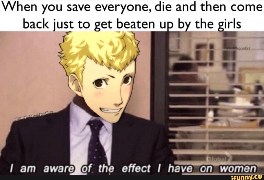 When you save everyone, die and then come
[Pre Eis to get beaten up
by the girls
Il am awareXof the effect I have
on women"