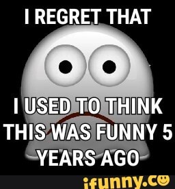 I REGRET THAT
USED TO THINK THIS WAS FUNNY 5
YEARS AGO