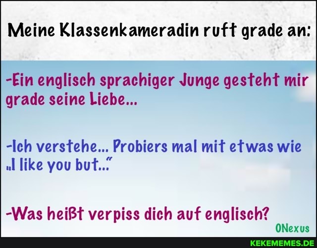 Meine Klassenkameradin ruft grade an:
-Ein englisch sprachiger Junge gesteht mir grade seine Liebe...
-Ich verstehe... Probiers mal mit etwas wie
"l like you but...
-Was heißt verpiss dich auf englisch?
ONexus
