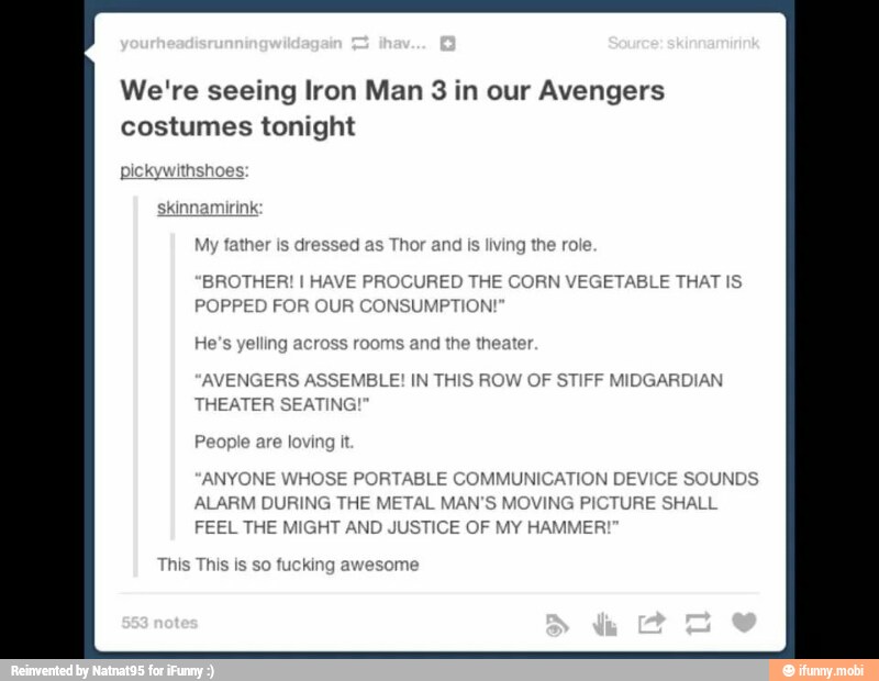 We're seeing Iron Man 3 in Avengers
jressed as Thor ar
BROTHER! I HAVE PROCURED THE CORN VEGETABLE THAT IS
POPPED FOR OUR CONSUMPTION!
AVENGERS ASSEMBLE! IN THIS ROW OF STIFF MIDGARDIAN
TIN THEATER SEATING
'ANYONE WHOSE PORTABLE COMMUNICATION DEVIC!
ALARM DURING THE METAL MAN'S MOVING PIC
FEEL THE MIGHT AND JUSTICE OF MY HAMMER?
This is so fucking awesome