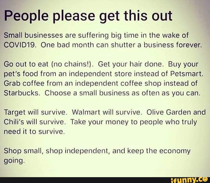 ene please get this out
Small businesses are suffering big time in the wake of
COVID19. One bad month can shutter a business forever.
Go out to eat (no chains!). Get your hair done. Buy your
pet's food from an independent store instead of Petsmart.
Grab coffee from an independent coffee shop instead of
Starbucks. Choose a small business as often as you can.
Target will survive. Walmart will survive. Olive Garden and
Chili's will survive. Take your money to people who truly
need it to survive.
Shop small, shop independent, and keep the economy
going.