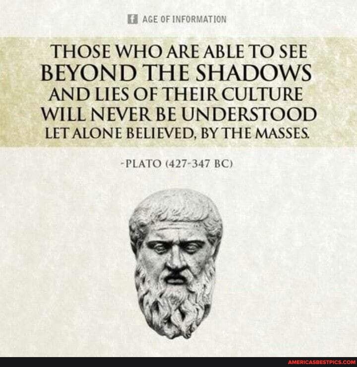 AGE OF INFORMATION
THOSE WHO ARE ABLE TO SEE BEYOND THE SHADOWS AND LIES OF THEIR CULTURE WILL NEVER BE UNDERSTOOD LET ALONE BELIEVED, BY THE MASSES.
-PLATO (427-347 BC)