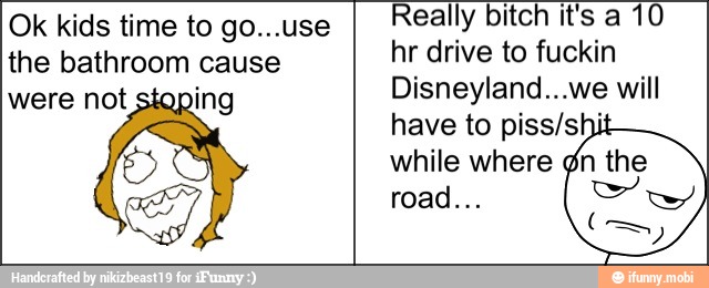 Ok kids time to go...use
the bathroom cause
3
Really bitch it's a 10
hr drive to fuckin
Disneyland...we will
have to piss/shi
while where ¢