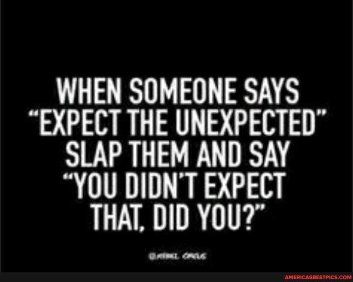 WHEN SOMEONE SAYS
"EXPECT THE UNEXPECTED"
SLAP THEM AND SAY
"YOU DIDN'T EXPECT THAT, DID YOU?"
Ont ms