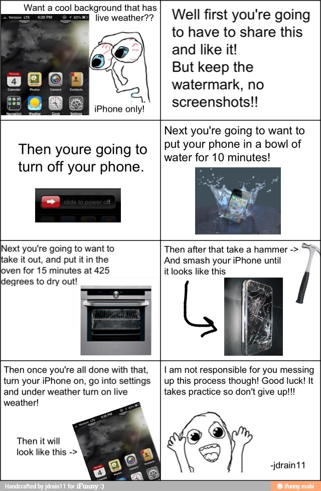 iPhone
only!
Well first you're going
to have to share this
and like it!
But keep the
watermark, no
screenshots!!
Then youre going to
turn off your phone.
Next you're going to want to
put your phone in a bowl of
water for 10 minutes!
Next you're going to want to
take it out, and put it in the
oven for 15 minutes at 425
degrees to dry out!
Then after that take a hammer And smash your iPhone until
AUS
Then once you're all done with that,
turn your iPhone on, go into settings
and under weather turn on live
weather!
I am not responsible for you messing
up this process though! Good luck! It
takes practice so don't give up!!!