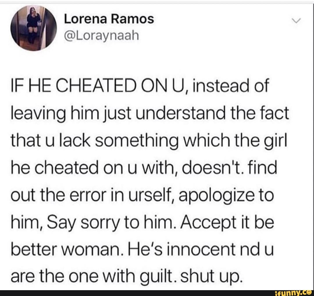 Lorena Ramos
@Loraynaah
IF HE CHEATED ON U, instead of leaving him just understand the fact that u lack something which the girl he cheated on u with, doesn't. find out the error in urself, apologize to him, Say sorry to him. Accept it be better woman. He's innocent nd u are the one with guilt. shut up.