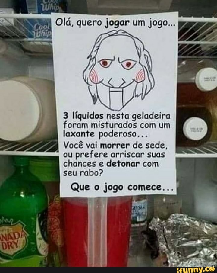 Olá, quero jogar um jogo...
3 líquidos nesta geladeira foram misturados laxante nesto com poderoso... um )
laxante poderoso...
Você vai morrer de sede, ou prefere arriscar suas chances e detonar com seu rabo?
Que o jogo comece...