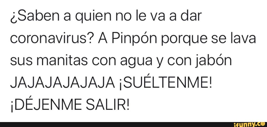 ¿Saben a quien no le va a dar
coronavirus? A Pinpón porque se lava
sus manitas con agua y con jabón
JAJAJAJAJAJA ¡SUÉLTENME!
¡DÉJENME SALIR!