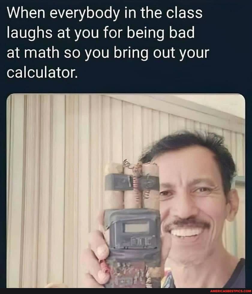 When everybody in the class laughs at you for being bad at math so you bring out your calculator.