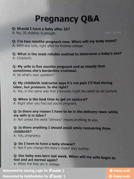 Q: Is there any reason I
my wife is in labor?
"alimony"
Q: Is there anything I should
childbirth?
A: Yes, pregnancy.
Q: Do I have to have a baby show
A Not if you change the baby's diaper
Q: Our baby was born last week.
feel and act normal again?
'A: When the kids are in college.