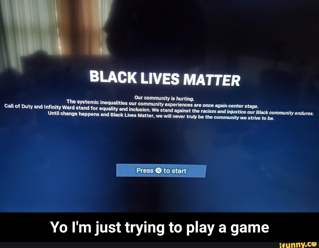 poa
BLACK LIVES MATTER
The systemic inequalities our community experiences are once again center stage. Call of Duty and Infinity Ward stand for equality and inclusion, We stand against the racism and injustice our lack community endures. Until change happens and Black Lives Matter, we will never truly be the community we strive to be.
Yo I'm just trying to play a game - Yo I'm just trying to play a game