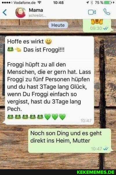 Hoffe es wirkt
Das ist Froggil!!
Froggi hüpft zu all den
Menschen, die er gern hat. Lass
Froggi zu fünf Personen hüpfen und du hast 3Tage lang Glück,
wenn Du Froggi einfach so vergisst, hast du 3Tage lang
Pech.
Noch und es geht direkt ins Heim, Mutter