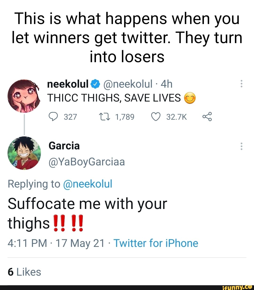 This is what happens when you let winners get twitter. They turn into losers
neckolul @neekolul
THICC THIGHS, SAVE LIVES
327 1789 827K
@YaBoyGarciaa
Replying to @neekolul
Suffocate me with your thighs
PM 17 May 21 Twitter for iPhone
6 Likes