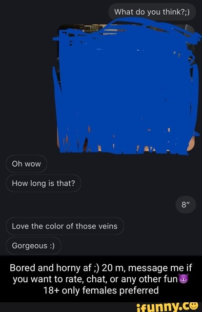 What do you think?;)
Oh wow
How long is that?
Love the color of those veins
Gorgeous
Bored and horny af 20 m, message me if you want to rate, chat, or any other fun
18+ only females preferred
