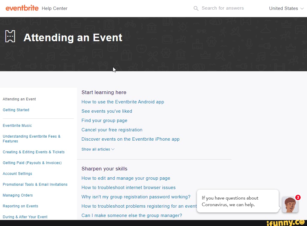 Help Center United States
Attending an Event
Start learning here
Attending an Event enaing an Event How to use the Eventbrite Android app
Getting Started See events you've liked
Find your group page
Cancel your free registration ding Eventbrite Fees &
Discover events on the Eventbrite iPhone app
Features
Show all articles
Creating & Editing Events & Tickets
Getting Paid (Payouts & Invoi
Sharpen your skills
Account Settings
How to edit and manage your group page
Promotional Tools & Email Invitations
How to troubleshoot internet browser issues
irus, we can help.
Reporting How to troubleshoot problems registering for an event Coronay
Managing Orders Why isn't my group registration password working? If you have questions about