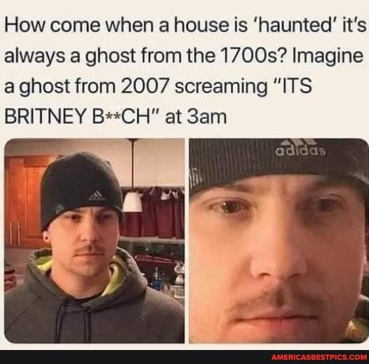 How come when a house is 'haunted' it's always a ghost from the 1700s? Imagine a ghost from 2007 screaming "ITS BRITNEY B**CH" at Sann