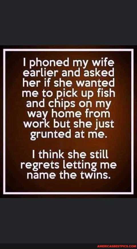 I phoned my wife earlier and asked her if she wanted me to pick up fish and chips on my way home from
work but she just grunted at me.
think she still regrets letting me name the twins.