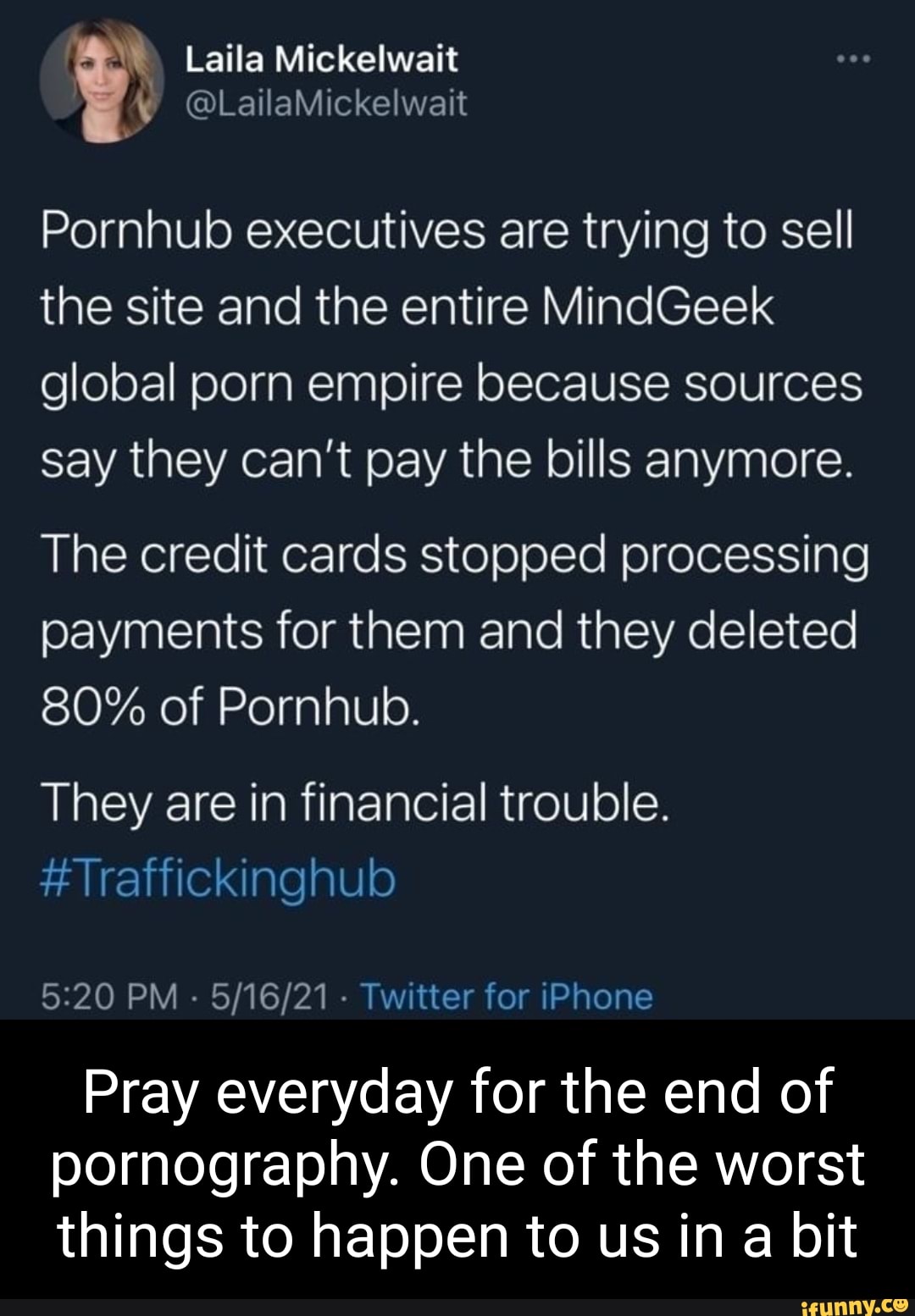 Laila Mickelwait
@LailaMickelwait
Pornhub executives are trying to sell the site and the entire MindGeek
global porn empire because sources say they can't pay the bills anymore.
The credit cards stopped processing payments for them and they deleted
80% of Pornhub.
They are in financial trouble.
#Traffickinghulo
PM - Twitter for iPhone
Pray everyday for the end of pornography. One of the worst things to happen to us in a bit
