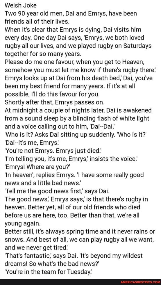 Welsh Joke
Two 90 year old men, Dai and Emrys, have been friends all of their lives.
When it's clear that Emrys is dying, Dai visits him every day. One day Dai says, 'Emrys, we both loved rugby all our lives, and we played rugby on Saturdays together for so many years.
Please do me one favour, when you get to Heaven, somehow you must let me know if there's rugby there'
Emrys looks up at Dai from his death bed, Dai, you've been my best friend for many years. If it's at all possible, I'll do this favour for you.
Shortly after that, Emrys passes on.
At midnight a couple of nights later, Dai is awakened from a sound sleep by a blinding flash of white light and a voice calling out to him, 'Dai-Dai:
'Who is it? Asks Dai sitting up suddenly. Who is it?'
'Dai--it's me, Emrys.
'You're not Emrys. Emrys just died.
'I'm telling you, it's me, Emrys; insists the voice.
'Emrys! Where are you?'
'In heaven', replies Emrys. 'l have some really good news and a little bad news.
'Tell me the good news first; says Dai.
The good news, Emrys says, is that there's rugby in heaven. Better yet, all of our old friends who died before us are here, too. Better than that, we're all young again.
Better still, it's always spring time and it never rains or snows. And best of all, we can play rugby all we want, and we never get tired.'
'That's fantastic, says Dai. 'It's beyond my wildest dreams! So what's the bad news?'
"Vo.l're in the team for Tilecday'