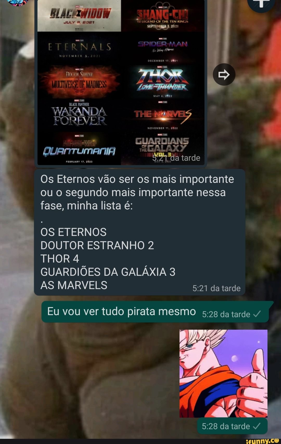 SEPTEMBER 3. 2021
ET RNALS
Rs
SHANG-EIM
JULY
IANS
a tarde
WAKANDA TKE
QUAnTUMANIA
GUARD THE Os Eternos vão ser os mais importante ou o segundo mais importante nessa fase, minha lista é:
OS ETERNOS
DOUTOR ESTRANHO 2
THOR 4
GUARDIÕES DA GALÁXIA 3
AS MARVELS da tarde
Eu vou ver tudo pirata mesmo 5.2 da tarde /
da tarde