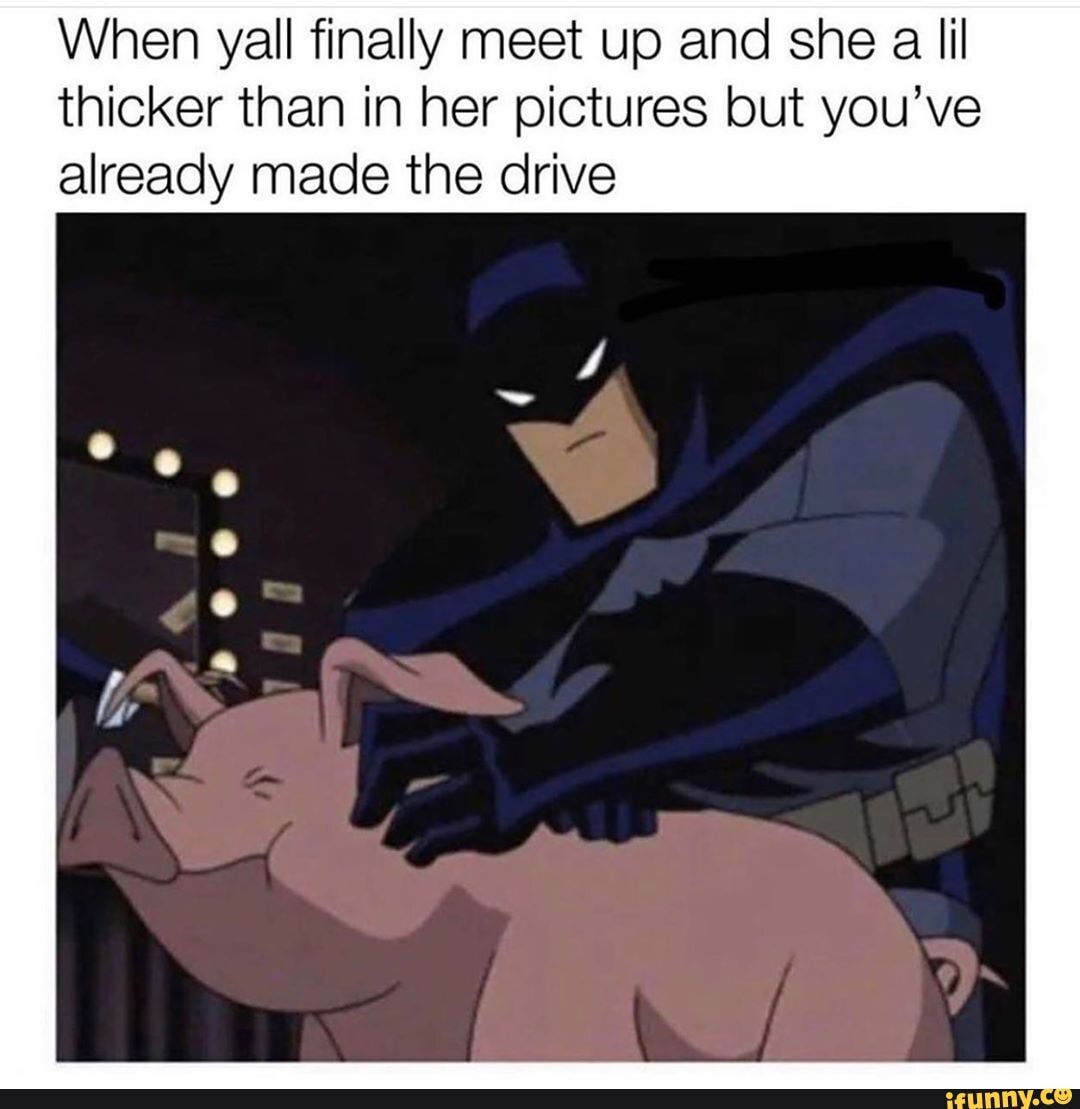 When yall finally meet up and she a lil thicker than in her pictures but you've already made the drive