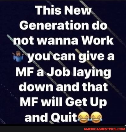 This New
Generation do not wanna Work
you can give a
MF a Job laying down and that
ME will Get Up and Quit