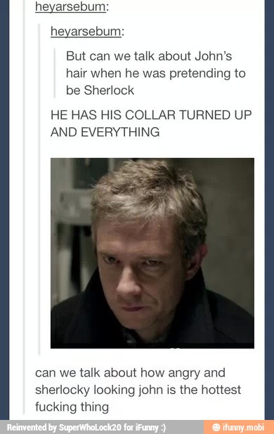 heyarsebum:
heyarsebum:
But can we talk about John's
hair when he was pretending to
be Sherlock
HE HAS HIS COLLAR TURNED UP
AND EVERYTHING
can we talk about how angry and
sherlocky looking john is the hottest
fucking thing