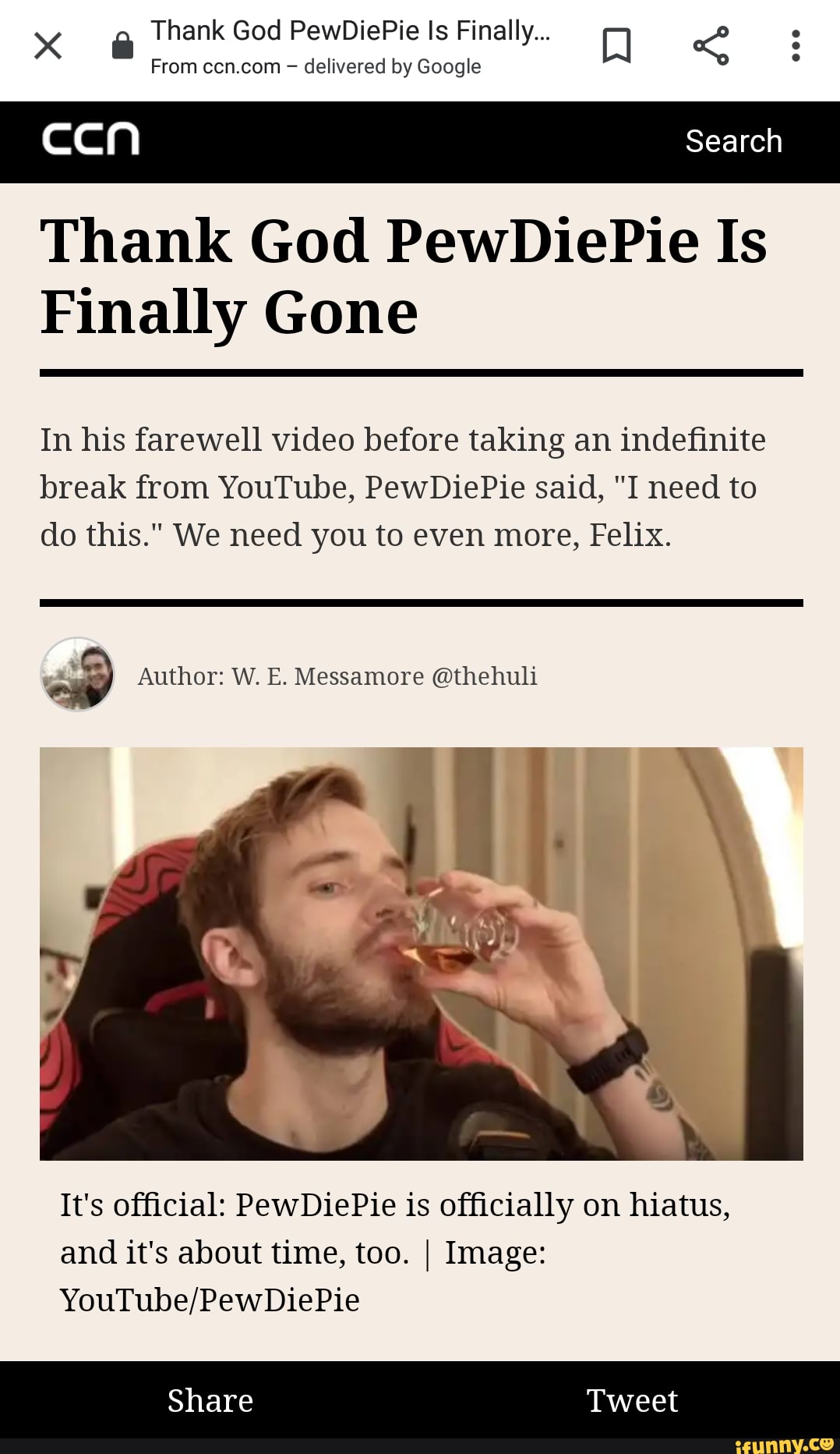 Thank God PewDiePie ls Finally...
From ccn.com delivered by Google
Thank God PewDiePie Is
Finally Gone
In his farewell video before taking an indefinite
break from YouTube, PewDiePie said, "I need to
do this." We need you to even more, Felix.
op Author: W. E. Messamore @thehuli
It's official: PewDiePie is officially on hiatus,
and it's about time, too. I Image:
YouTube/PewDiePie