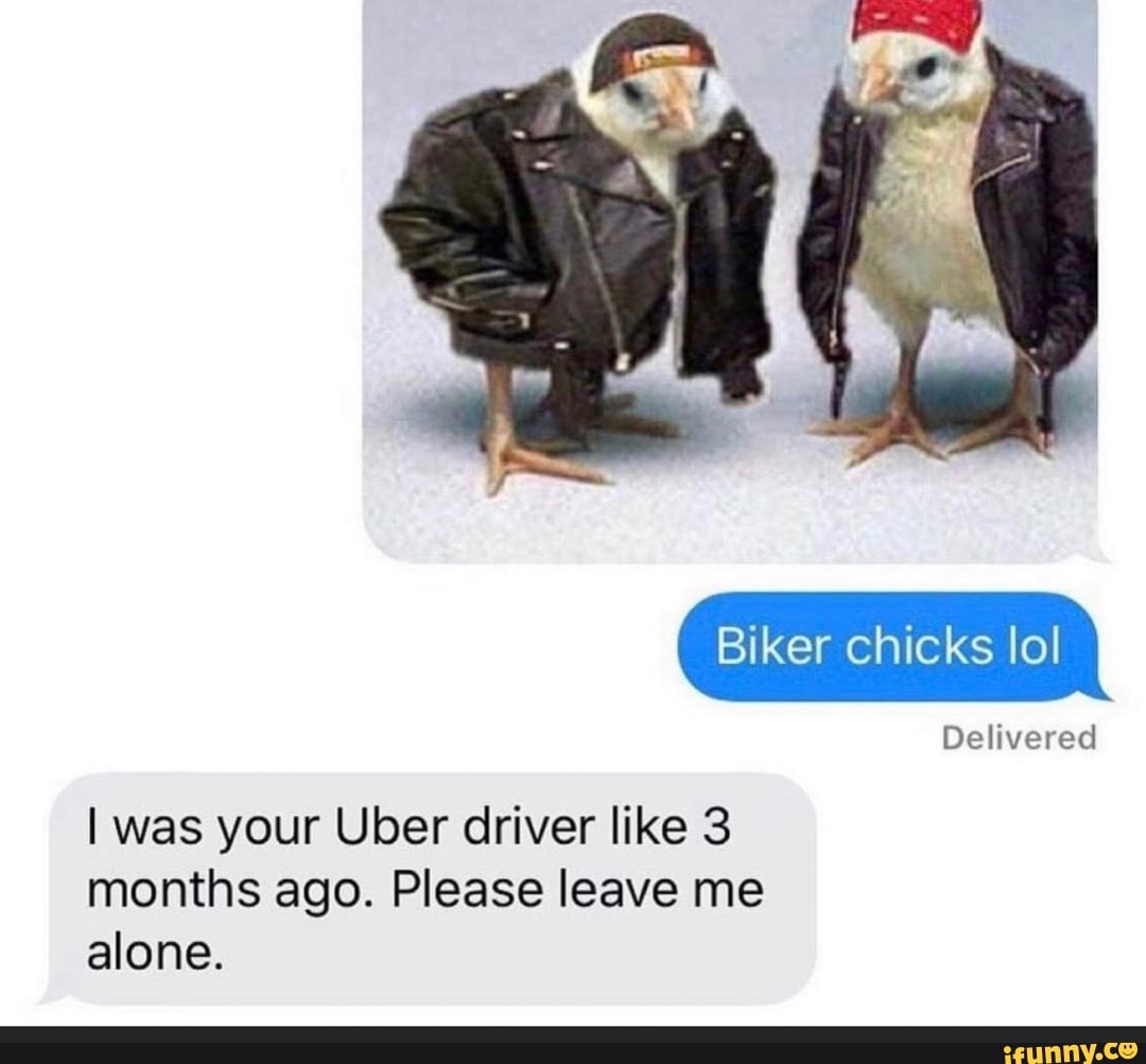 Biker chicks lo!
Delivered
I was your Uber driver like 3 months ago. Please leave me alone.