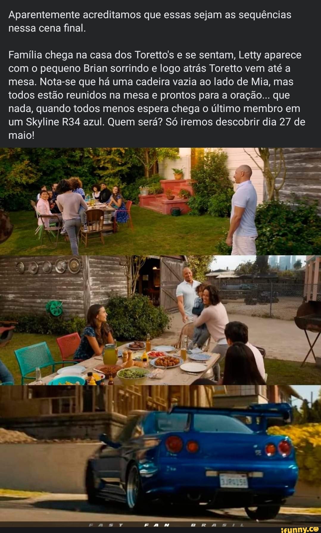 Aparentemente acreditamos que essas sejam as sequências nessa cena final.
Família chega na casa dos Toretto's e se sentam, Letty aparece com o pequeno Brian sorrindo e logo atrás Toretto vem até a mesa. Nota-se que há uma cadeira vazia ao lado de Mia, mas todos estão reunidos na mesa e prontos para a oração... que nada, quando todos menos espera chega o último membro em um Skyline azul. Quem será? Só iremos descobrir dia 27 de maio!
=---a
ETT