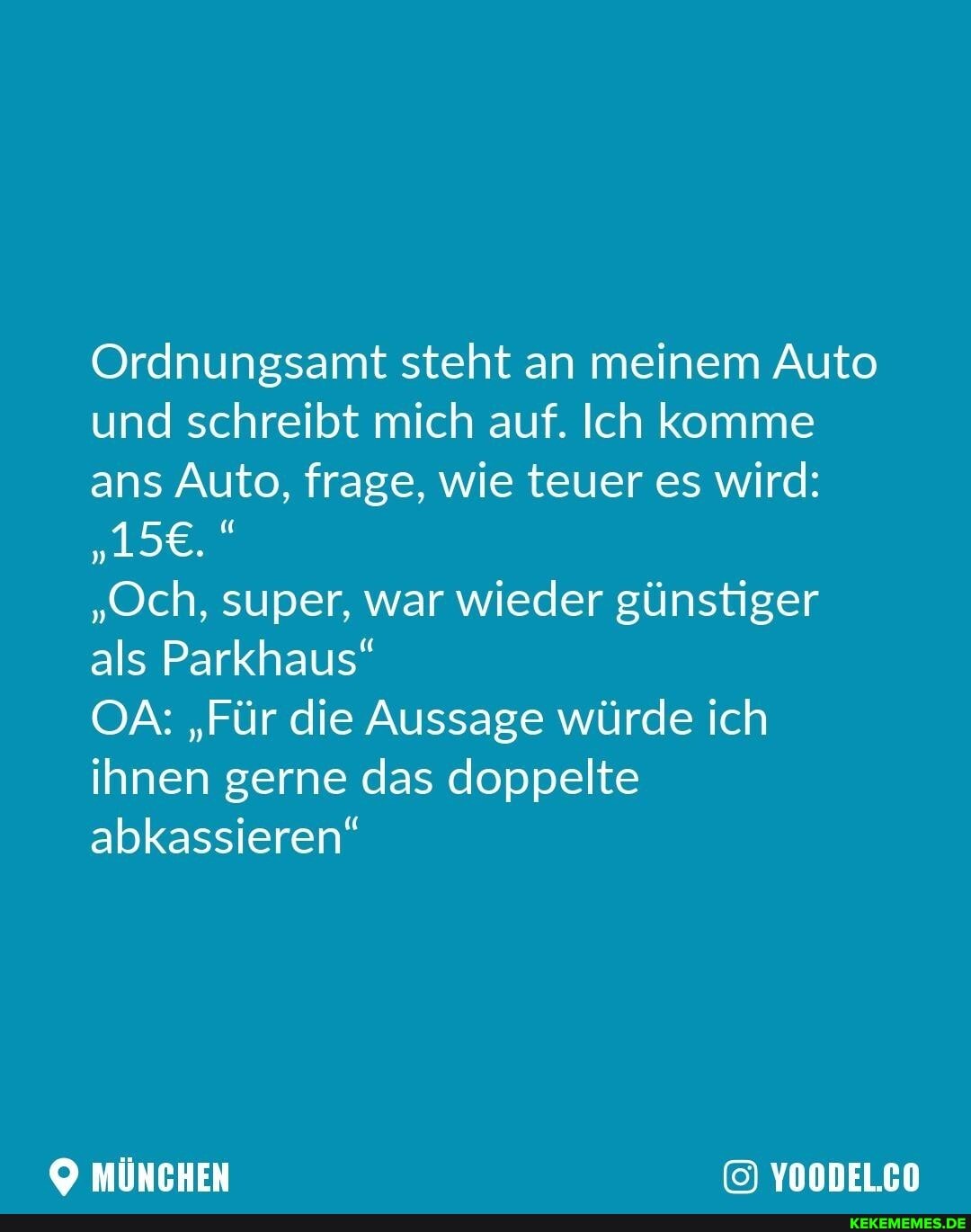 Ordnungsamt steht an meinem Auto und schreibt mich auf. Ich komme ans Auto, frage, wie teuer es wird:
"Och, super, war wieder günstiger als Parkhaus"
OA: "Für die Aussage würde ich ihnen gerne das doppelte abkassieren"
MÜNCHEN YOODEL.CO