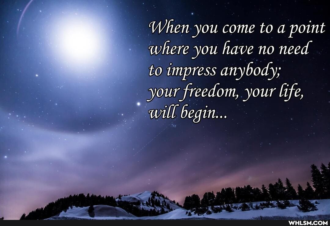 When you come to a point where you have no need to impress anybody;
your freedom, your life, will begin...
