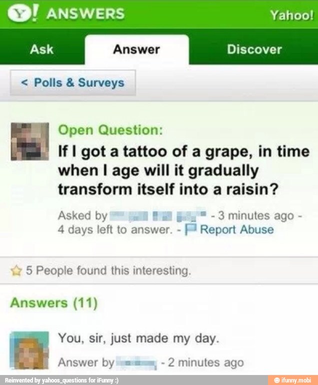 ANSWERS Yahoo!
Open Question:
If I got a tattoo of a grape, in time
when I age will it gradually
transform itself into a raisin?
Asked by LAA 3 minutes ago 4 days left to answer.
I
Abuse
z
5 People found this interesting.
Answers (11)
You, sir, just made my day.
Answer by sms, 2 minutes ago
