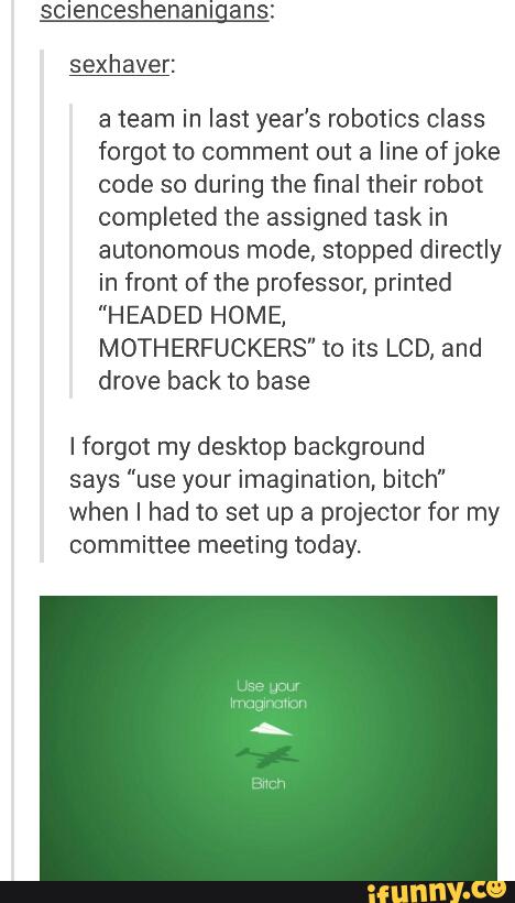 scienceshenanigans:
sexhaver:
a team in last year's robotics class
forgot to comment out a line of joke
code so during the final their robot
completed the assigned task in
autonomous mode, stopped directly
in from of the professor. primed
"HEADED HOME,
MOTHERFUCKERS" to its LCD. and
drove back to base
Iforgot my desktop background
says "use your imagination, bitch"
when I had to set up a projector for my
committee meeting today.