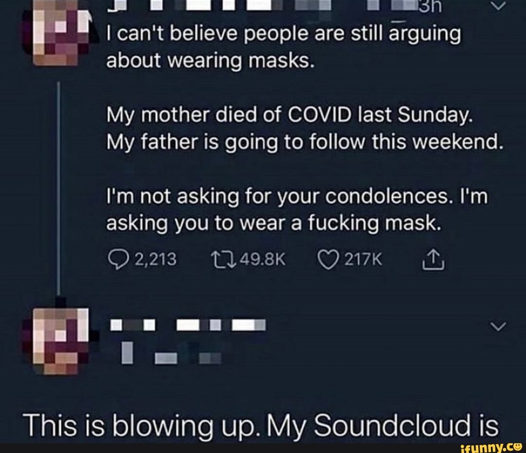 I can't believe people are still arguing
about wearing masks.
My mother died of COVID last Sunday.
My father is going to follow this weekend.
I'm not asking for your condolences. I'm
asking you to wear a fucking mask.
This is blowing up. My Soundcloud is