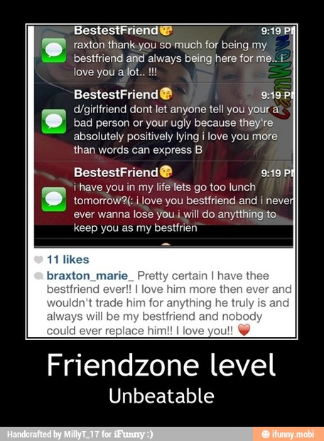 e raxton thank.you so much for being my.
besttriend and always being here for me. i
e d/girlfriend dont let anyone tell you your a
bad person or your ugly because they're
absolutely positively lying i love you more
than words can express B
i'have you in my life lets go too lunch
tomorrow2f love you bestfriend and i neve
you anytthifigito,
keep you as my bestfrien
SAO
him more then ever
ything he truly
riend nobody
Friendzone level
Unbeatable - Friendzone level
Unbeatable