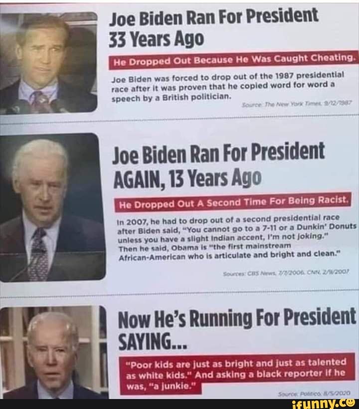 Joe Biden Ran For President
33 Years Ago
He Dropped Out Because He Was Caught Cheating.
Joe Biden was forced to drop out of the 1987 presidential yace after it was proven that he copied word for word a speech by a British politician.
Joe Biden Ran For President
AGAIN, 13 Years Ago
In 2007, he had to drop out of a second presidential race after Biden said, "You cannot go to a 7-11 or a Dunkin' Donuts unless you have a slight Indian accent, I'm not joking."
Then he said, Obama Is "the first stroam
Atrican-American who is articulate and bright and clean."
Now He's Running For President
SAYING...
"Poor kids are just as bright and just as talented
as white kids." And asking black reporter ifhe
was, "a junkie."