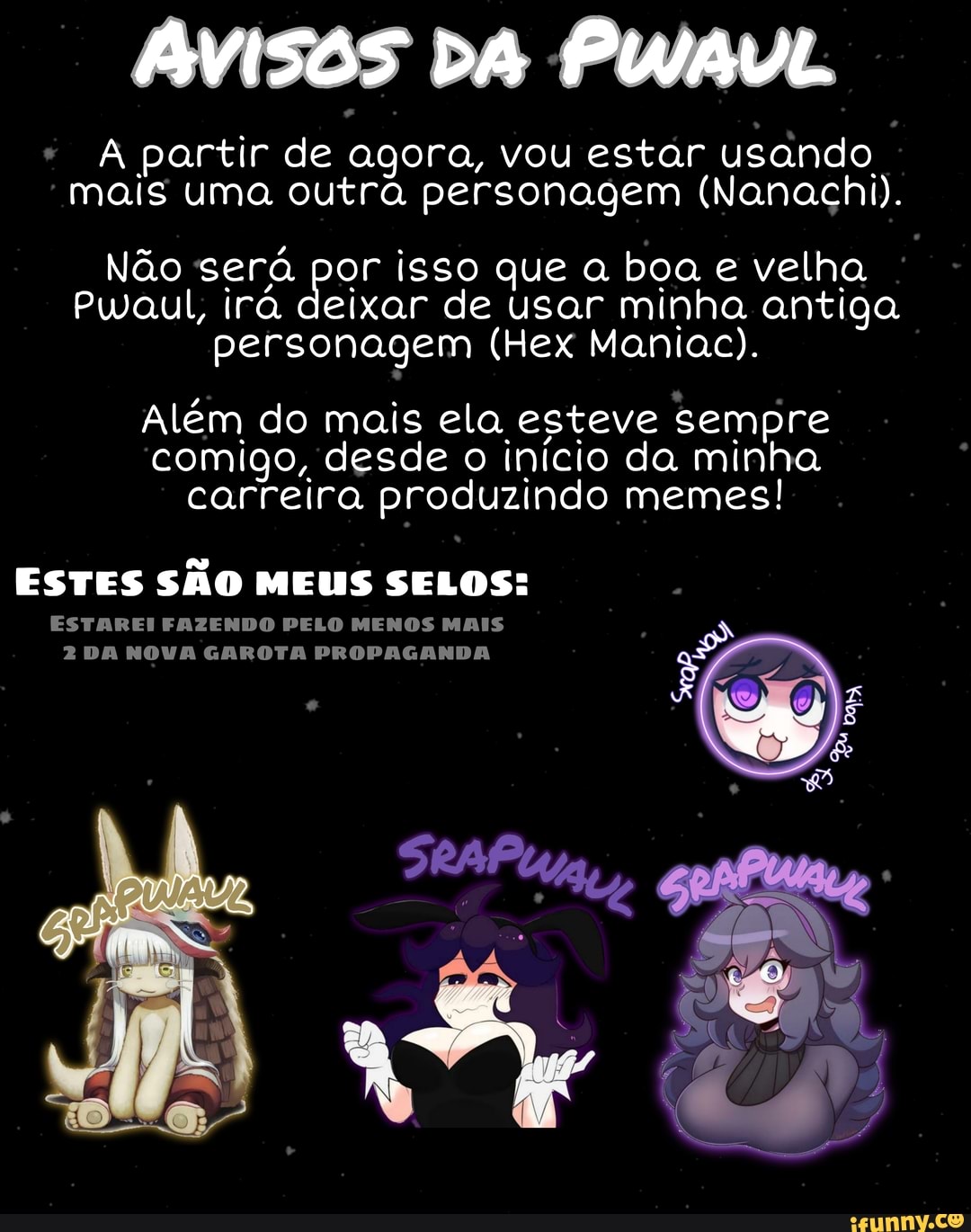 AVISOS DA PWAVL
A partir de agora, vou estar usando mais uma outra personagem (Nanachi).
Não será por isso que a boa e velha
Pwaul, irá deixar de usar minha antiga personagem (Hex Maniac).
Além do mais ela esteve sempre comigo, desde o início da minha carreira produzindo memes!
ESTES SÃO MEUS SELOS:
ESTAREI FAZENDO PELO MENOS MAIS
2 DA NOVA GAROTA PROPAGANDA