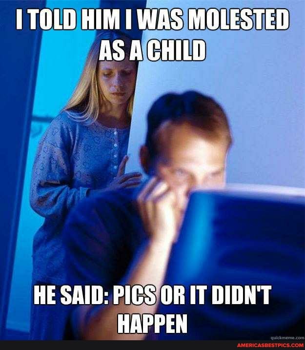 TOLD HIM I WAS MOLESTED AS A CHILD
HE SAID: PICS OR IT DIDN'T HAPPEN