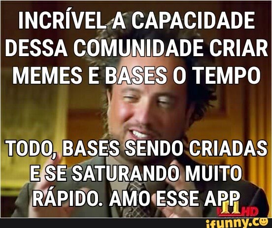 INCRÍVEL A CAPACIDADE DESSA COMUNIDADE CRIAR MEMES E BASES O TEMPO
TODO, BASES SE SENDO CRIADAS ESSE SATURANDO MUITO
I RÁPIDO. AMO ESSE APP