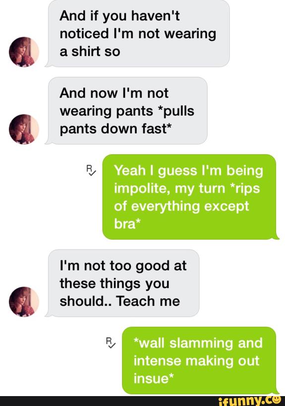 noticed I'm not wearing
a shirt so
And now I'm not
wearing pants *pulls
pants down fast"
Yeah I guess I'm being
impolite, my turn *rips
of everything except
bra“
I'm not too good at
these things you
should.. Teach me
*wall slamming and
intense making out
insue“