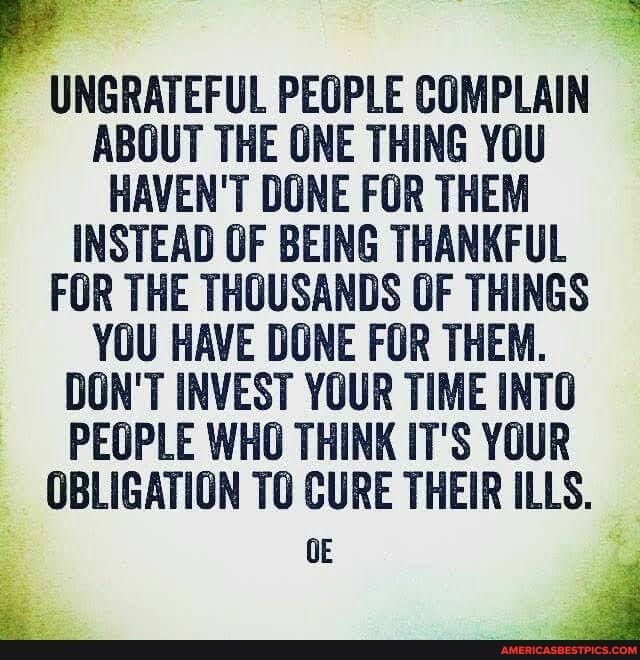 UNGRATEFUL PEOPLE COMPLAIN ABOUT THE ONE THING YOU HAVEN'T DONE FOR THEM INSTEAD OF BEING THANKFUL FOR THE THOUSANDS OF THINGS YOU HAVE DONE FOR THEM.
DON'T INVEST YOUR TIME INTO PEOPLE WHO THINK IT'S YOUR OBLIGATION TO CURE THEIR ILLS.
OE