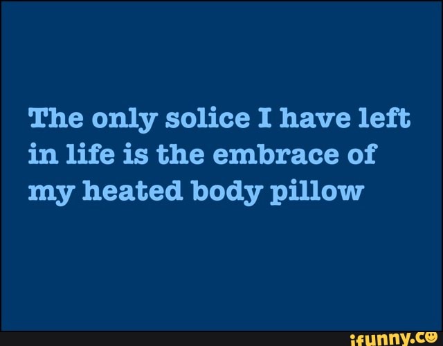 The only solice I have left
in life is the embrace of
my heated body pillow